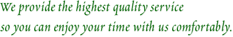 We provide the highest quality service so you can enjoy your time with us comfortably.